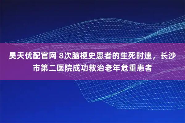 昊天优配官网 8次脑梗史患者的生死时速，长沙市第二医院成功救治老年危重患者