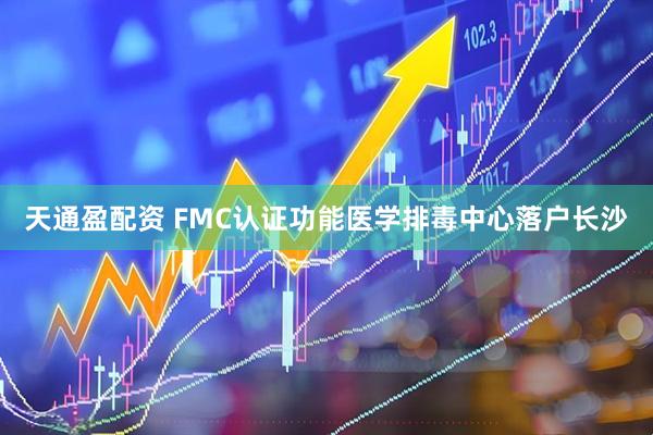 天通盈配资 FMC认证功能医学排毒中心落户长沙