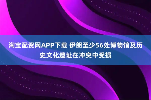 淘宝配资网APP下载 伊朗至少56处博物馆及历史文化遗址在冲突中受损