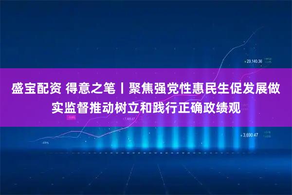 盛宝配资 得意之笔丨聚焦强党性惠民生促发展做实监督推动树立和践行正确政绩观