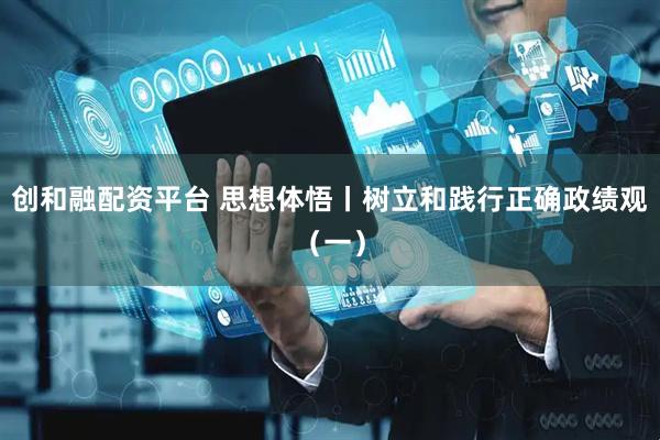 创和融配资平台 思想体悟丨树立和践行正确政绩观(一)