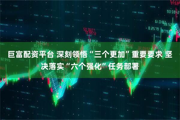 巨富配资平台 深刻领悟“三个更加”重要要求 坚决落实“六个强化”任务部署