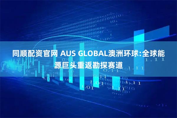 同顺配资官网 AUS GLOBAL澳洲环球:全球能源巨头重返勘探赛道