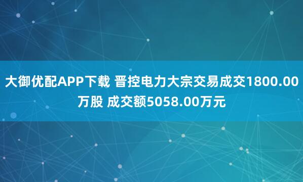 大御优配APP下载 晋控电力大宗交易成交1800.00万股 成交额5058.00万元