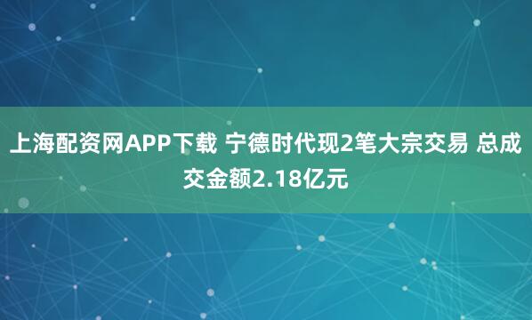 上海配资网APP下载 宁德时代现2笔大宗交易 总成交金额2.18亿元