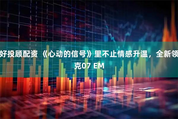 好投顾配资 《心动的信号》里不止情感升温,全新领克07 EM