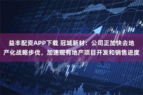 益丰配资APP下载 冠城新材：公司正加快去地产化战略步伐，加速现有地产项目开发和销售进度