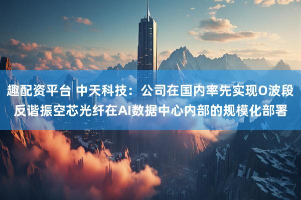 趣配资平台 中天科技:公司在国内率先实现O波段反谐振空芯光纤在AI数据中心内部的规模化部署