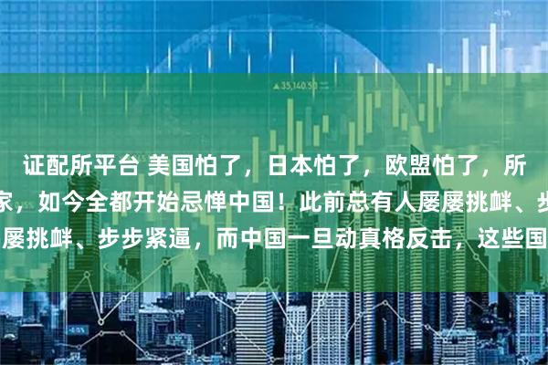 证配所平台 美国怕了，日本怕了，欧盟怕了，所有曾肆意挑衅中国的国家，如今全都开始忌惮中国！此前总有人屡屡挑衅、步步紧逼，而中国一旦动真格反击，这些国家反倒心生畏惧