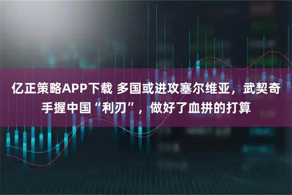 亿正策略APP下载 多国或进攻塞尔维亚,武契奇手握中国“利刃”,做好了血拼的打算