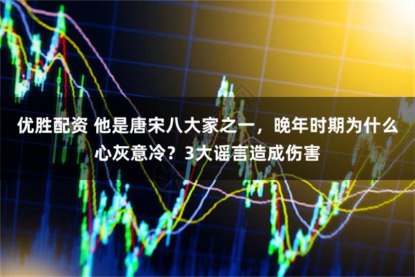 优胜配资 他是唐宋八大家之一，晚年时期为什么心灰意冷？3大谣言造成伤害