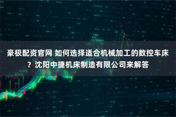 豪极配资官网 如何选择适合机械加工的数控车床？沈阳中捷机床制造有限公司来解答