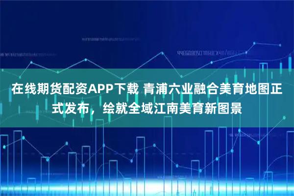 在线期货配资APP下载 青浦六业融合美育地图正式发布，绘就全域江南美育新图景