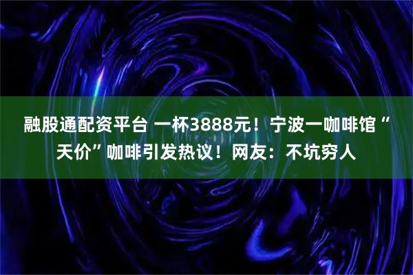 融股通配资平台 一杯3888元！宁波一咖啡馆“天价”咖啡引发热议！网友：不坑穷人