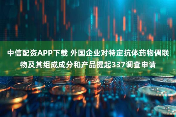 中信配资APP下载 外国企业对特定抗体药物偶联物及其组成成分和产品提起337调查申请