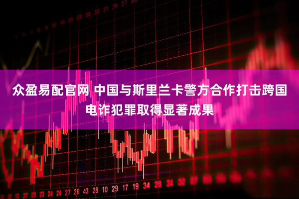 众盈易配官网 中国与斯里兰卡警方合作打击跨国电诈犯罪取得显著成果