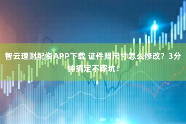智云理财配资APP下载 证件照尺寸怎么修改？3分钟搞定不踩坑！