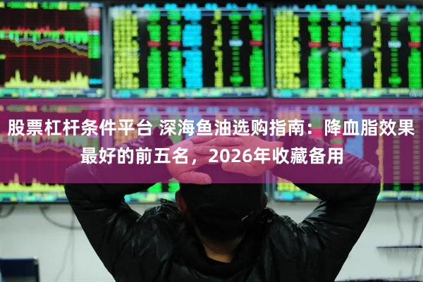股票杠杆条件平台 深海鱼油选购指南：降血脂效果最好的前五名，2026年收藏备用