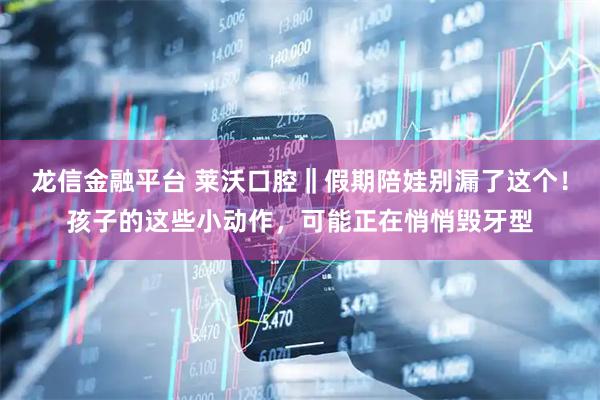 龙信金融平台 莱沃口腔‖假期陪娃别漏了这个！孩子的这些小动作，可能正在悄悄毁牙型