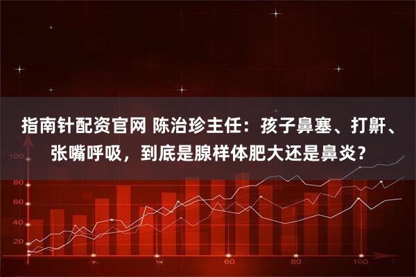 指南针配资官网 陈治珍主任：孩子鼻塞、打鼾、张嘴呼吸，到底是腺样体肥大还是鼻炎？