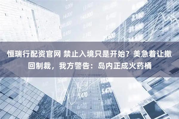 恒瑞行配资官网 禁止入境只是开始？美急着让撤回制裁，我方警告：岛内正成火药桶
