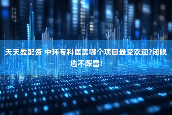 天天盈配资 中环专科医美哪个项目最受欢迎?闭眼选不踩雷!