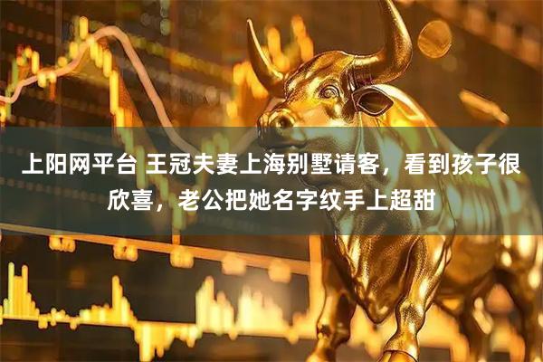 上阳网平台 王冠夫妻上海别墅请客，看到孩子很欣喜，老公把她名字纹手上超甜