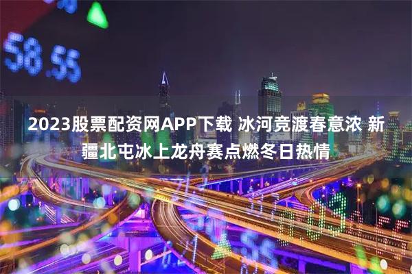 2023股票配资网APP下载 冰河竞渡春意浓 新疆北屯冰上龙舟赛点燃冬日热情