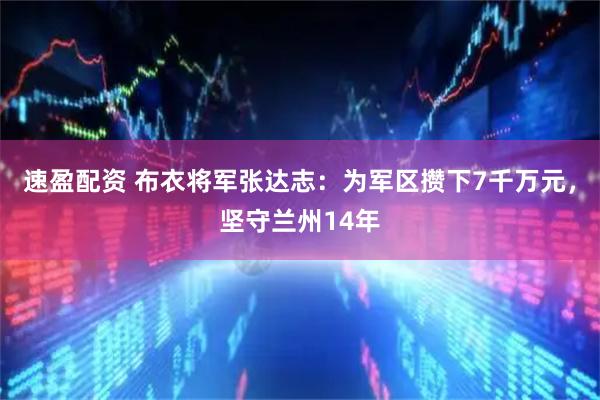 速盈配资 布衣将军张达志：为军区攒下7千万元，坚守兰州14年
