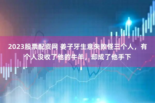 2023股票配资网 姜子牙生意失败怪三个人，有个人没收了他的牛羊，却成了他手下