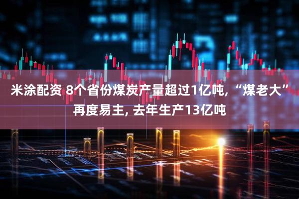 米涂配资 8个省份煤炭产量超过1亿吨, “煤老大”再度易主, 去年生产13亿吨