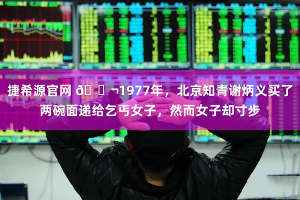 捷希源官网 🌬1977年，北京知青谢炳义买了两碗面递给乞丐女子，然而女子却寸步