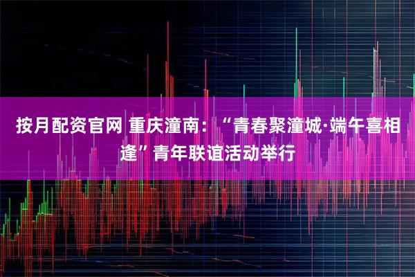 按月配资官网 重庆潼南：“青春聚潼城·端午喜相逢”青年联谊活动举行