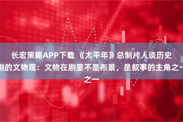长宏策略APP下载 《太平年》总制片人谈历史剧的文物观：文物在剧里不是布景，是叙事的主角之一