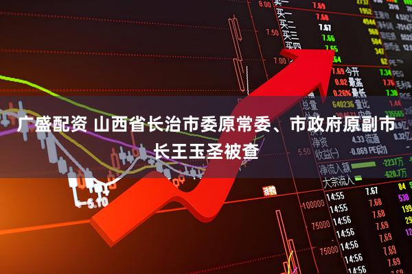广盛配资 山西省长治市委原常委、市政府原副市长王玉圣被查
