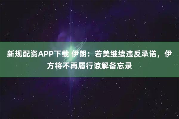 新规配资APP下载 伊朗：若美继续违反承诺，伊方将不再履行谅解备忘录