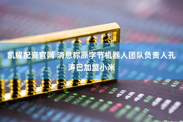 凯耀配资官网 消息称原字节机器人团队负责人孔涛已加盟小米