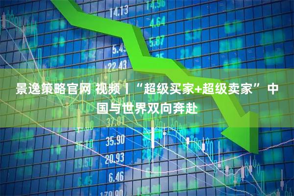 景逸策略官网 视频丨“超级买家+超级卖家” 中国与世界双向奔赴