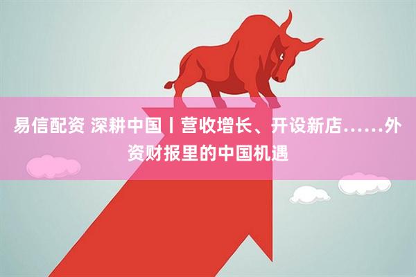 易信配资 深耕中国丨营收增长、开设新店……外资财报里的中国机遇