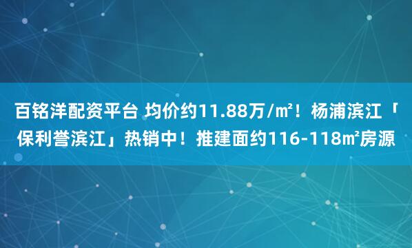 百铭洋配资平台 均价约11.88万/㎡!杨浦滨江「保利誉滨江」热销中!推建面约116-118㎡房源