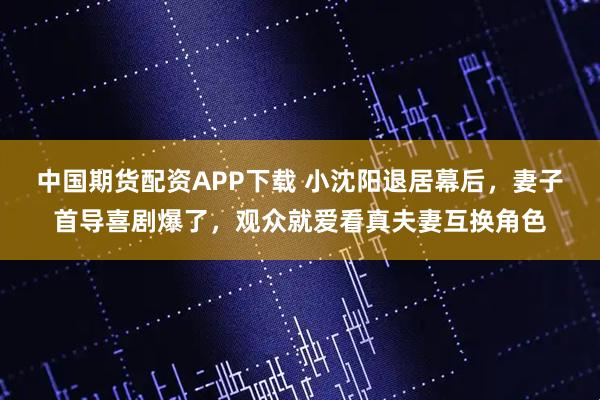 中国期货配资APP下载 小沈阳退居幕后，妻子首导喜剧爆了，观众就爱看真夫妻互换角色