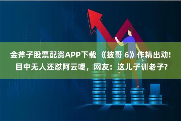 金斧子股票配资APP下载 《披哥 6》作精出动! 目中无人还怼阿云嘎，网友：这儿子训老子?
