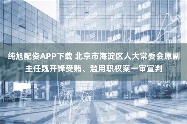 纯旭配资APP下载 北京市海淀区人大常委会原副主任魏开锋受贿、滥用职权案一审宣判
